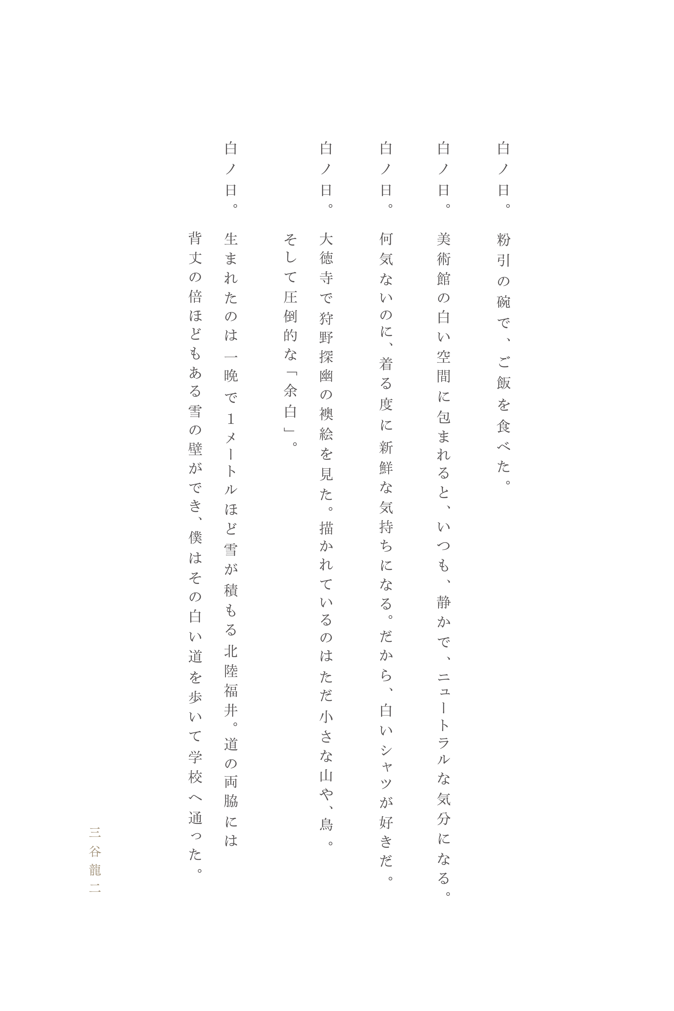 白ノ日。粉引の碗で、ご飯を食べた。
白ノ日。美術館の白い空間に包まれると、いつも、静かで、ニュートラルな気分になる。
白ノ日。何気ないのに、着る度に新鮮な気持ちになる。だから、白いシャツが好きだ。
白ノ日。大徳寺で狩野探幽の襖絵を見た。描かれているのはただ小さな山や、鳥。
　　　　そして圧倒的な「余白」。
白ノ日。生まれたのは一晩で１ メートルほど雪が積もる北陸福井。道の両脇には
背丈の倍ほどもある雪の壁ができ、僕はその白い道を歩いて学校へ通った。
三谷龍二